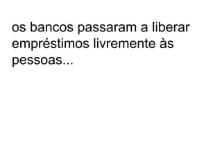 os bancos passaram a liberar
empréstimos livremente às
pessoas...
 