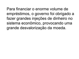 Para financiar o enorme volume de
empréstimos, o governo foi obrigado a
fazer grandes injeções de dinheiro no
sistema econômico, provocando uma
grande desvalorização da moeda.
 
