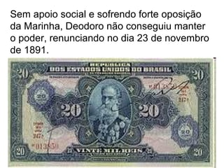 Sem apoio social e sofrendo forte oposição
da Marinha, Deodoro não conseguiu manter
o poder, renunciando no dia 23 de novembro
de 1891.
 