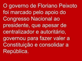 O governo de Floriano Peixoto
foi marcado pelo apoio do
Congresso Nacional ao
presidente, que apesar de
centralizador e autoritário,
governou para fazer valer a
Constituição e consolidar a
República.
 