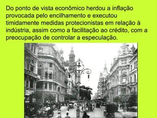 Do ponto de vista econômico herdou a inflação
provocada pelo encilhamento e executou
timidamente medidas protecionistas em relação à
indústria, assim como a facilitação ao crédito, com a
preocupação de controlar a especulação.
 