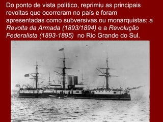 Do ponto de vista político, reprimiu as principais
revoltas que ocorreram no país e foram
apresentadas como subversivas ou monarquistas: a
Revolta da Armada (1893/1894) e a Revolução
Federalista (1893-1895) no Rio Grande do Sul.
 