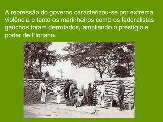 A repressão do governo caracterizou-se por extrema
violência e tanto os marinheiros como os federalistas
gaúchos foram derrotados, ampliando o prestígio e
poder de Floriano.
 