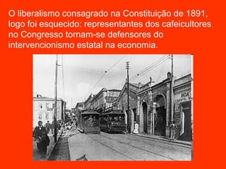 O liberalismo consagrado na Constituição de 1891,
logo foi esquecido: representantes dos cafeicultores
no Congresso tornam-se defensores do
intervencionismo estatal na economia.
 