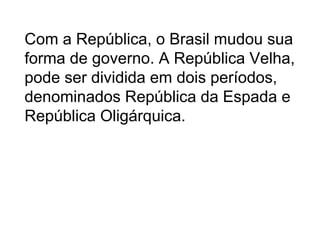 Com a República, o Brasil mudou sua
forma de governo. A República Velha,
pode ser dividida em dois períodos,
denominados República da Espada e
República Oligárquica.
 