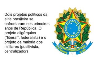 Dois projetos políticos da
elite brasileira se
enfrentaram nos primeiros
anos de República. O
projeto oligárquico
(“liberal”, federalista) e o
projeto da maioria dos
militares (positivista,
centralizador)
 