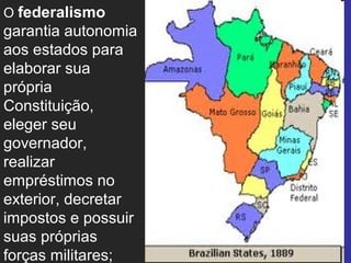 O federalismo
garantia autonomia
aos estados para
elaborar sua
própria
Constituição,
eleger seu
governador,
realizar
empréstimos no
exterior, decretar
impostos e possuir
suas próprias
forças militares;
 