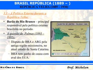 3.3 – A Política Externa durante a República Velha: Barão do Rio Branco  – principal responsável pela política externa brasileira no período. A questão de  Palmas (1893 – 1895): Disputa de BRA e ARG pela antiga região missioneira, no atual estado de Santa Catarina. BRA tem ganho de causa com aval dos EUA. 