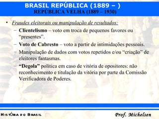 Fraudes eleitorais ou manipulação de resultados: Clientelismo  – voto em troca de pequenos favores ou “presentes”. Voto de Cabresto  – voto a partir de intimidações pessoais. Manipulação de dados com votos repetidos e/ou “criação” de eleitores fantasmas. “ Degola”  política em caso de vitória de opositores: não reconhecimento e titulação da vitória por parte da Comissão Verificadora de Poderes. 