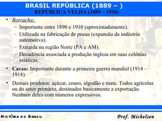 Borracha:  Importante entre 1890 e 1910 (aproximadamente). Utilizada na fabricação de pneus (expansão da indústria automotiva). Extraída na região Norte (PA e AM). Decadência associada a produção inglesa em suas colônias asiáticas. Cacau:  Importante durante a primeira guerra mundial (1914 – 1918).  Demais produtos: açúcar, couro, algodão e mate. Todos agrícolas ou do setor primário, destinados basicamente a exportação. Nenhum deles com números expressivos. 
