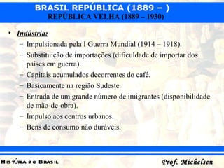 Indústria:   Impulsionada pela I Guerra Mundial (1914 – 1918). Substituição de importações (dificuldade de importar dos países em guerra). Capitais acumulados decorrentes do café. Basicamente na região Sudeste  Entrada de um grande número de imigrantes (disponibilidade de mão-de-obra). Impulso aos centros urbanos. Bens de consumo não duráveis. 