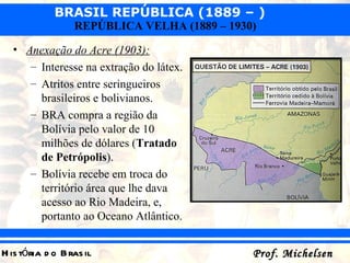 Anexação do Acre (1903): Interesse na extração do látex. Atritos entre seringueiros brasileiros e bolivianos. BRA compra a região da Bolívia pelo valor de 10 milhões de dólares ( Tratado de Petrópolis ). Bolívia recebe em troca do território área que lhe dava acesso ao Rio Madeira, e, portanto ao Oceano Atlântico.  