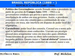 Política dos Governadores:  acordo firmado entre o presidente (a partir do governo de  Campos Sales  1898 – 1902) e os governadores estaduais que previa o apoio mútuo e a não interferência de ambos em seus governos. Assim, o presidente conseguia os votos dos estados para a continuidade de seus projetos e em troca, não interferia em disputas de poder local das oligarquias.  Coronelismo:  poder local dos coronéis. Coronel era o nome pelo qual os latifundiários eram conhecidos. Usavam seu prestígio pessoal para arregimentar votos em troca dos quais obtinham financiamentos do governo ou obras infra-estruturais como barganha política. Quanto maior o  “curral eleitoral”  (número de eleitores que o coronel podia controlar) do coronel, maior o seu poder   
