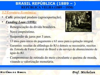 3.2 Estrutura Econômica: Café:  principal produto (agroexportação). Funding Loan (1898): Renegociação da dívida brasileira. Novo empréstimo. Suspensão de juros por 3 anos. 13 anos para início do pagamento e 63 anos para a quitação integral. Garantias: receitas da alfândega do RJ e demais se necessário, receitas da  Estrada de Ferro Central do Brasil e do serviço de abastecimento de água do RJ. Compromisso de retirada do meio circulante e queima de moeda, visando a valorização monetária. 