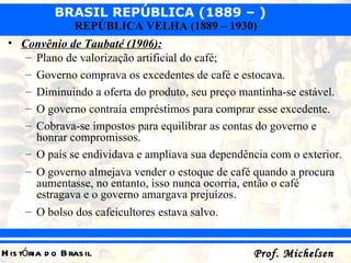 Convênio de Taubaté (1906):   Plano de valorização artificial do café; Governo comprava os excedentes de café e estocava. Diminuindo a oferta do produto, seu preço mantinha-se estável. O governo contraía empréstimos para comprar esse excedente. Cobrava-se impostos para equilibrar as contas do governo e honrar compromissos. O país se endividava e ampliava sua dependência com o exterior. O governo almejava vender o estoque de café quando a procura aumentasse, no entanto, isso nunca ocorria, então o café estragava e o governo amargava prejuízos. O bolso dos cafeicultores estava salvo. 