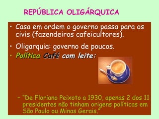 REPÚBLICA OLIGÁRQUICA
• Casa em ordem o governo passa para os
civis (fazendeiros cafeicultores).
• Oligarquia: governo de poucos.
• PolíticaPolítica CaféCafé com leite:com leite:
– “De Floriano Peixoto a 1930, apenas 2 dos 11
presidentes não tinham origens políticas em
São Paulo ou Minas Gerais.”
 