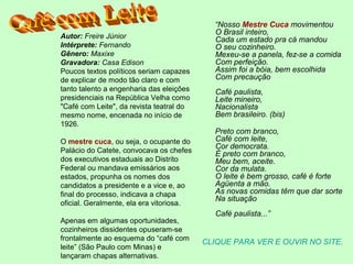 “Nosso Mestre Cuca movimentou
O Brasil inteiro,
Cada um estado pra cá mandou
O seu cozinheiro.
Mexeu-se a panela, fez-se a comida
Com perfeição.
Assim foi a bóia, bem escolhida
Com precaução
Café paulista,
Leite mineiro,
Nacionalista
Bem brasileiro. (bis)
Preto com branco,
Café com leite,
Cor democrata.
É preto com branco,
Meu bem, aceite.
Cor da mulata.
O leite é bem grosso, café é forte
Agüenta a mão.
As novas comidas têm que dar sorte
Na situação
Café paulista...”
CLIQUE PARA VER E OUVIR NO SITE.
Autor: Freire Júnior
Intérprete: Fernando
Gênero: Maxixe
Gravadora: Casa Edison
Poucos textos políticos seriam capazes
de explicar de modo tão claro e com
tanto talento a engenharia das eleições
presidenciais na República Velha como
"Café com Leite", da revista teatral do
mesmo nome, encenada no início de
1926.
O mestre cuca, ou seja, o ocupante do
Palácio do Catete, convocava os chefes
dos executivos estaduais ao Distrito
Federal ou mandava emissários aos
estados, propunha os nomes dos
candidatos a presidente e a vice e, ao
final do processo, indicava a chapa
oficial. Geralmente, ela era vitoriosa.
Apenas em algumas oportunidades,
cozinheiros dissidentes opuseram-se
frontalmente ao esquema do “café com
leite” (São Paulo com Minas) e
lançaram chapas alternativas.
 