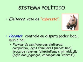 SISTEMA POLÍTICO
• Eleitores: voto de “cabresto”.
• Coronel: controla ou disputa poder local,
municipal.
– Formas de controle dos eleitores:
compadrio, laços familiares (nepotismo),
troca de favores (clientelismo), intimidação
(ação dos jagunços, capangas ou “cabras”).
 