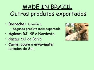 MADE IN BRAZIL
Outros produtos exportados
• Borracha:Borracha: Amazônia.
– Segundo produto mais exportado.
• AçúcarAçúcar: RJ, SP e Nordeste.
• CacauCacau: Sul da Bahia.
• CarneCarne, courocouro e erva-mateerva-mate:
estados do Sul.
 
