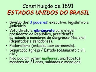 Constituição de 1891
ESTADOS UNIDOS DO BRASILESTADOS UNIDOS DO BRASIL
• Divisão dos 3 poderes: executivo, legislativo e
judiciário.
• Voto direto e não-secretonão-secreto para eleger
presidente da República, presidentes
estaduais e membros do Congresso Nacional
(deputados e senadores).
• Federalismo (estados com autonomia).
• Separação Igreja / Estado (casamento civil,
etc.)
• Não podiam votar: mulheres, analfabetos,
menores de 21 anos, soldados e mendigos.
 