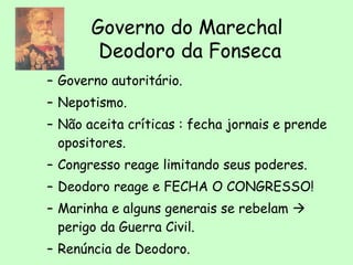 – Governo autoritário.
– Nepotismo.
– Não aceita críticas : fecha jornais e prende
opositores.
– Congresso reage limitando seus poderes.
– Deodoro reage e FECHA O CONGRESSO!
– Marinha e alguns generais se rebelam 
perigo da Guerra Civil.
– Renúncia de Deodoro.
Governo do Marechal
Deodoro da Fonseca
 