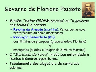 Governo de Floriano Peixoto
• Missão: “botar ORDEM na casa” ou “o governo
nos trilhos” e conter:
– Revolta da Armada (marinha). Vence com a nova
frota fornecida pelos americanos.
– Revolução Federalista (RS)
castilhistas ou pica-paus (grupo aliado a Floriano)
x
maragatos (aliados a Gaspar da Silveira Martins).
• O “Marechal de ferro” impôs sua autoridade e
fuzilou inúmeros opositores.
• Tabelamento dos aluguéis e da carne aos
pobres.
 