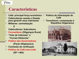 Características
 Café: principal força econômica
 Cafeicultores usarão o Estado
para garantir seus interesses
 Militares: centralização
X
Cafeicultores: federalismo
 Coronelismo (Oligarquia Rural)
 “Voto de Cabresto” e
“Currais Eleitorais”
 Política dos Governadores
(Pacto Oligárquico)
 Comissão de verificação
 Política do Café-com-Leite
(SP + MG)
 Política de Valorização do
Café
 Tenentismo: contestação à
República Oligárquica
 