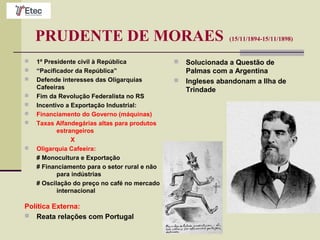 PRUDENTE DE MORAES (15/11/1894-15/11/1898)
 1º Presidente civil à República
 “Pacificador da República”
 Defende interesses das Oligarquias
Cafeeiras
 Fim da Revolução Federalista no RS
 Incentivo a Exportação Industrial:
 Financiamento do Governo (máquinas)
 Taxas Alfandegárias altas para produtos
estrangeiros
X
 Oligarquia Cafeeira:
# Monocultura e Exportação
# Financiamento para o setor rural e não
para indústrias
# Oscilação do preço no café no mercado
internacional
Política Externa:
 Reata relações com Portugal
 Solucionada a Questão de
Palmas com a Argentina
 Ingleses abandonam a Ilha de
Trindade
 