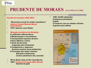 PRUDENTE DE MORAES (15/11/1894-15/11/1898)
Revolta de Canudos (1895-1897):
 “Movimento social de caráter messiânico”
 Antônio Vicente Mendes Maciel
(Conselheiro)
 1870: Aparece como Beato
 Situação econômica do Nordeste:
# Latifúndio e Monocultura;
# Modernização e Coronelismo
# Camponeses expulsos da terra
# Seca (Miséria e fome)
# Surto da borracha
(migração para Amazônia)
# Cangaceiros e Jagunços
(buscam resolver seus problemas)
# Formação das seitas místicas:
Salvação e Esperança
Contra catolicismo dos coronéis
 NE da Bahia (Vale do Rio Vaza-Barris)
 1893: Arraial de Canudos (Belo Monte)
fazenda de gado
 1896: 20.000 habitantes
# pequenas plantações
# gado
# comércio com as cidades vizinhas
# ganhos para defesa
 