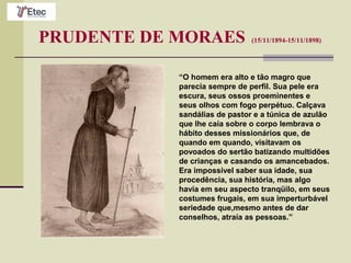 PRUDENTE DE MORAES (15/11/1894-15/11/1898)
“O homem era alto e tão magro que
parecia sempre de perfil. Sua pele era
escura, seus ossos proeminentes e
seus olhos com fogo perpétuo. Calçava
sandálias de pastor e a túnica de azulão
que lhe caía sobre o corpo lembrava o
hábito desses missionários que, de
quando em quando, visitavam os
povoados do sertão batizando multidões
de crianças e casando os amancebados.
Era impossível saber sua idade, sua
procedência, sua história, mas algo
havia em seu aspecto tranqüilo, em seus
costumes frugais, em sua imperturbável
seriedade que,mesmo antes de dar
conselhos, atraía as pessoas.”
 