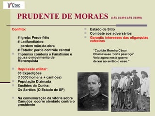 PRUDENTE DE MORAES (15/11/1894-15/11/1898)
Conflito:
# Igreja: Perde fiéis
# Latifundiários:
perdem mão-de-obra
# Estado: perde controle central
 Imprensa condena o Fanatismo e
acusa o movimento de
Monarquista
 Repressão militar:
03 Expedições
(10000 homens + canhões)
 População Dizimada
 Euclides da Cunha:
Os Sertões (O Estado de SP)
 Na comemoração da vitória sobre
Canudos ocorre atentado contra o
presidente
 Estado de Sítio
 Combate aos adversários
 Garantiu interesses das oligarquias
cafeeiras
“Capitão Moreira César
Chamava-se ‘corta pescoço’
Veio agora nesta guerra
deixar no sertão o osso.”
 