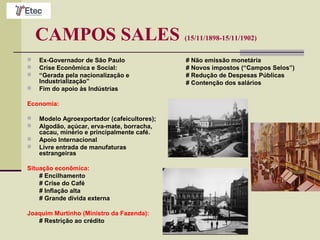 CAMPOS SALES (15/11/1898-15/11/1902)
 Ex-Governador de São Paulo
 Crise Econômica e Social:
 “Gerada pela nacionalização e
Industrialização”
 Fim do apoio às Indústrias
Economia:
 Modelo Agroexportador (cafeicultores);
 Algodão, açúcar, erva-mate, borracha,
cacau, minério e principalmente café.
 Apoio Internacional
 Livre entrada de manufaturas
estrangeiras
Situação econômica:
# Encilhamento
# Crise do Café
# Inflação alta
# Grande dívida externa
Joaquim Murtinho (Ministro da Fazenda):
# Restrição ao crédito
# Não emissão monetária
# Novos impostos (“Campos Selos”)
# Redução de Despesas Públicas
# Contenção dos salários
 