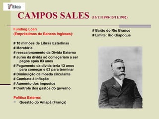 CAMPOS SALES (15/11/1898-15/11/1902)
Funding Loan
(Empréstimos de Bancos Ingleses):
# 10 milhões de Libras Esterlinas
# Moratória
# reescalonamento da Dívida Externa
# Juros da dívida só começariam a ser
pagos após 03 anos
# Pagamento da dívida teria 13 anos
para começar e 63 para terminar
# Diminuição da moeda circulante
# Combate á inflação
# Aumento dos impostos
# Controle dos gastos do governo
Política Externa:
 Questão do Amapá (França)
# Barão do Rio Branco
# Limite: Rio Oiapoque
 