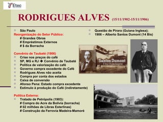 RODRIGUES ALVES (15/11/1902-15/11/1906)
 São Paulo
Reorganização do Setor Público:
# Grandes Obras
# Empréstimos Externos
# $ da Borracha
Convênio de Taubaté (1906)
 Crise nos preços do café
 SP, MG e RJ  Convênio de Taubaté
 Política de valorização do café
 Governo compra excedente do Café
 Rodrigues Alves não aceita
 Compra por conta dos estados
 Caixa de conversão
 Afonso Pena: Estado compra excedente
 Estímulo à produção do Café (indiretamente)
Política Externa:
 Tratado de Petrópolis (1903):
# Compra do Acre da Bolívia (borracha)
# 02 milhões de Libras Esterlinas)
# Construção da Ferrovia Madeira-Mamoré
 Questão de Pirara (Guiana Inglesa);
 1906 – Alberto Santos Dumont (14 Bis)
 