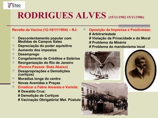 RODRIGUES ALVES (15/11/1902-15/11/1906)
Revolta da Vacina (12-15/11/1904) – RJ:
 Descontentamento popular com
Medidas de Campos Sales
 Depreciação do poder aquisitivo
 Aumento dos impostos
 Desemprego
 Congelamento de Créditos e Salários
 Reorganização do Rio de Janeiro
(Pereira Passos: Bota Abaixo)
 Desapropriações e Demolições
(cortiços)
 Moradias longe do centro
 Novas Avenidas e Praças
 Erradicar a Febre Amarela e Varíola:
# Oswaldo Cruz:
# Demolição de Cortiços
# Vacinação Obrigatória/ Met. Pústula
 Oposição da Imprensa e Positivistas:
# Arbitrariedade
# Violação da Privacidade e da Moral
# Problema da Miséria
# Problema do mandonismo local
 
