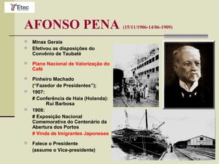 AFONSO PENA (15/11/1906-14/06-1909)
 Minas Gerais
 Efetivou as disposições do
Convênio de Taubaté
 Plano Nacional de Valorização do
Café
 Pinheiro Machado
(“Fazedor de Presidentes”);
 1907:
# Conferência de Haia (Holanda):
Rui Barbosa
 1908:
# Exposição Nacional
Comemorativa do Centenário da
Abertura dos Portos
# Vinda de Imigrantes Japoneses
 Falece o Presidente
(assume o Vice-presidente)
 
