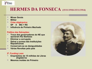 HERMES DA FONSECA (15/11/1910-15/11/1914)
 Minas Gerais
 Militar
 Crise oligárquica:
SP X MG + RS
 Influência de Pinheiro Machado
Política das Salvações:
 Troca dos governadores do NE que
apoiaram Rui Barbosa
 Eliminar a corrupção
 Salvar a pureza das Instituições
Republicanas
 Conservam-se as desigualdades
 Várias Revoltas pelo país
2º. Funding Loan
 Empréstimo de 15 milhões de Libras
(Inglaterra)
 Mesmos moldes do Primeiro
 