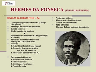 HERMES DA FONSECA (15/11/1910-15/11/1914)
REVOLTA DA CHIBATA (1910) - RJ:
 Castigos corporais na Marinha (Código
disciplinar);
 Presença de muitos ex-escravos
 Baixos salários
 Modernização da marinha
X
Recrutamento Arbitrário e Obrigatório (10
a 15 anos)
 Açoite do marinheiro Marcelino
Rodrigues (250 chibatadas)
 Revolta:
# João Cândido (almirante Negro)
# Comando dos encouraçados
MG, BA, SP e Deodoro
# Ameaça de bombardeio do RJ
 Promessa do Governo:
# Aumento dos Salários
# Fim dos açoites
# Anistia aos revoltosos
# Fim da Revolta
 Prisão dos Líderes
 Afastamento dos Revoltosos
(Vários para Amazônia)
 João Cândido:
Ilha das Cobras e depois Manicômio
 
