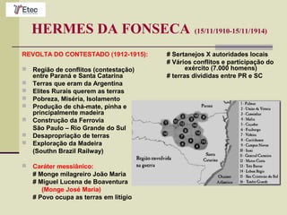 HERMES DA FONSECA (15/11/1910-15/11/1914)
REVOLTA DO CONTESTADO (1912-1915):
 Região de conflitos (contestação)
entre Paraná e Santa Catarina
 Terras que eram da Argentina
 Elites Rurais querem as terras
 Pobreza, Miséria, Isolamento
 Produção de chá-mate, pinha e
principalmente madeira
 Construção da Ferrovia
São Paulo – Rio Grande do Sul
 Desapropriação de terras
 Exploração da Madeira
(Southn Brazil Railway)
 Caráter messiânico:
# Monge milagreiro João Maria
# Miguel Lucena de Boaventura
(Monge José Maria)
# Povo ocupa as terras em litígio
# Sertanejos X autoridades locais
# Vários conflitos e participação do
exército (7.000 homens)
# terras divididas entre PR e SC
 