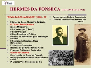 HERMES DA FONSECA (15/11/1910-15/11/1914)
“REVOLTA DOS JAGUNÇOS” (1914) - CE
 Interior do Ceará (Juazeiro do Norte)
 P. Cícero Romão Batista
(Santo Milagreiro)
# Cura doenças (“Reza”)
# Encontra água
# Guia Espiritual e Político
 Indicava os candidatos para sertanejos
votarem
 Influência do Deputado Floro
Bartolomeu
 Política das Salvações:
Retirada do poder da família Acioli
 Protesto: P. Cícero + Sertanejos
 Guerra de Coronéis
(Intervenção do Governo Federal)
 Deposição do Presidente do Estado do
Ceará
 P. Cícero: Vice-Presidente do CE
 Suspenso das Ordens Sacerdotais
 Governo Federal cede: retorno dos
Acioli
 