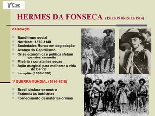 HERMES DA FONSECA (15/11/1910-15/11/1914)
CANGAÇO
 Banditismo social
 Nordeste: 1870-1940
 Sociedades Rurais em degradação
 Avanço do Capitalismo
 Crise econômica e política afetam
grandes coronéis
 Miséria e constantes secas
 Ação marginal para melhorar a vida
do bando
 Lampião (1900-1938)
1ª GUERRA MUNDIAL (1914-1918)
 Brasil declara-se neutro
 Estímulo às indústrias
 Fornecimento de matérias-primas
 
