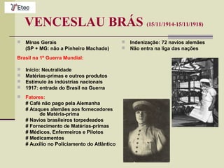 VENCESLAU BRÁS (15/11/1914-15/11/1918)
 Minas Gerais
(SP + MG: não a Pinheiro Machado)
Brasil na 1º Guerra Mundial:
 Início: Neutralidade
 Matérias-primas e outros produtos
 Estímulo às indústrias nacionais
 1917: entrada do Brasil na Guerra
 Fatores:
# Café não pago pela Alemanha
# Ataques alemães aos fornecedores
de Matéria-prima
# Navios brasileiros torpedeados
# Fornecimento de Matérias-primas
# Médicos, Enfermeiros e Pilotos
# Medicamentos
# Auxílio no Policiamento do Atlântico
 Indenização: 72 navios alemães
 Não entra na liga das nações
 
