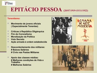 EPITÁCIO PESSOA (28/07/1919-15/11/1922)
Tenentismo:
 Movimento de jovens oficiais
( Especialmente Tenentes)
 Críticas à República Oligárquica
 Fim do Coronelismo
 Moralização da Política
 Voto Secreto
 Ação armada à ordem estabelecida
 Descontentamento dos militares:
# Baixos Salários
# Civis nas Pastas Militares
 Apoio das classes médias:
# Melhores condições de Vida e
Trabalho
# Melhores Salários
 