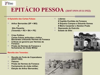 EPITÁCIO PESSOA (28/07/1919-15/11/1922)
O Episódio das Cartas Falsas:
 Arthur Bernardes (SP + MG)
X
Nilo Peçanha
(Tenentes + RS + BA + PE)
 Crise Política:
Cartas Falsas atribuídas a Arthur
Bernardes criticando Hermes da Fonseca
 Críticas ao governo por Hermes da
Fonseca
 Prisão de Hermes da Fonseca e
fechamento do Clube Militar
Revolta dos Tenentes:
 Revolta do Forte de Copacabana
(05/07/1922)
 Fatores:
 Prisão de Hermes da Fonseca
 Fechamento do clube militar;
 Eleição de Arthur Bernardes;
 Líderes:
# Capitão Euclides da Fonseca
# Siqueira Campos e Eduardo Gomes
# Mário Carpenter e Newton Prado
 Repressão do Exército
 Estado de Sítio
 