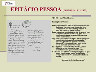 EPITÁCIO PESSOA (28/07/1919-15/11/1922)
“3-6-921 Am.º Raul Soares
Saudações afetuosas
Estou informado do ridículo e acintoso banquete
dado pelo Hermes, esse sargentão sem
compostura, aos seus apaziguados e de
tudo que nessa orgia se passou.
Espero que use com toda energia, de acordo com
as minhas últimas instruções, pois essa
canalha precisa de uma reprimenda para
entrar na disciplina.
Veja se o Epitácio mostra agora a sua apregoada
energia, punindo severamente esses
ousados, prendendo os que saíram da
disciplina e removendo para bem longe
esses Generais anarquizadores.
Se o Epitácio com medo não atender, use de
diplomacia que depois do meu
reconhecimento ajustaremos contas.
A situação não admite contemporizações, os que
forem venais que é quase a totalidade,
compre-os com todos os seus bordados e
galões.
Abraços do Arthur Bernardes”
 