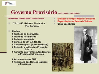 Governo Provisório (15/11/1889 – 24/02/1891)
REFORMA FINANCEIRA: Encilhamento
 17/01/1890: Reforma Financeira
(Rui Barbosa)
 Razões:
# Abolição da Escravidão
# Trabalho Assalariado
# Emissão monetária
# Bancos de SP, BA, RJ, RS
# Crédito Popular (Juros módicos)
# Estímulo a Indústria e Produção
Interna
# Aumento das Tarifas Alfandegárias
a Produtos Estrangeiros
# Acordos com os EUA
# Represália dos Bancos Ingleses
e Franceses
 Emissão de Papel-Moeda sem lastro
 Especulação na Bolsa de Valores
 Crise Econômica
 