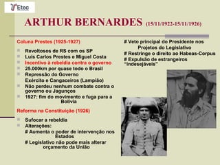 ARTHUR BERNARDES (15/11/1922-15/11/1926)
Coluna Prestes (1925-1927)
 Revoltosos de RS com os SP
 Luís Carlos Prestes e Miguel Costa
 Incentivo à rebeldia contra o governo
 25.000km por quase todo o Brasil
 Repressão do Governo
Exército e Cangaceiros (Lampião)
 Não perdeu nenhum combate contra o
governo ou Jagunços
 1927: fim do movimento e fuga para a
Bolívia
Reforma na Constituição (1926)
 Sufocar a rebeldia
 Alterações:
# Aumenta o poder de intervenção nos
Estados
# Legislativo não pode mais alterar
orçamento da União
# Veto principal do Presidente nos
Projetos do Legislativo
# Restringe o direito ao Habeas-Corpus
# Expulsão de estrangeiros
“indesejáveis”
 
