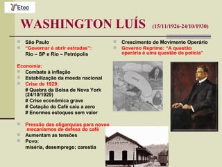 WASHINGTON LUÍS (15/11/1926-24/10/1930)
 São Paulo
 “Governar é abrir estradas”:
Rio – SP e Rio – Petrópolis
Economia:
 Combate à inflação
 Estabilização da moeda nacional
 Crise de 1929:
# Quebra da Bolsa de Nova York
(24/10/1929)
# Crise econômica grave
# Cotação do Café caiu a zero
# Enormes estoques sem valor
 Pressão das oligarquias para novos
mecanismos de defesa do café
 Aumentam as tensões
 Povo:
miséria, desemprego; carestia
 Crescimento do Movimento Operário
 Governo Reprime: “A questão
operária é uma questão de polícia”
 