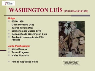 WASHINGTON LUÍS (15/11/1926-24/10/1930)
Golpe:
 03/10/1930
Góes Monteiro (RS)
Juarez Távora (NE)
 Eminência de Guerra Civil
 Deposição de Washington Luís
 Anulação da eleição de Júlio
Prestes
Junta Pacificadora:
 Mena Barreto
 Tasso Fragoso
 Isaías Noronha
 Fim da República Velha Os chefes da Revolução de 30:
Getúlio Vargas (à direita),
Miguel Costa (à esquerda)
o Tenente Coronel Góes Monteiro
 