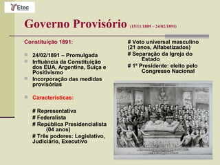 Governo Provisório (15/11/1889 – 24/02/1891)
Constituição 1891:
 24/02/1891 – Promulgada
 Influência da Constituição
dos EUA, Argentina, Suíça e
Positivismo
 Incorporação das medidas
provisórias
 Características:
# Representativa
# Federalista
# República Presidencialista
(04 anos)
# Três poderes: Legislativo,
Judiciário, Executivo
# Voto universal masculino
(21 anos, Alfabetizados)
# Separação da Igreja do
Estado
# 1º Presidente: eleito pelo
Congresso Nacional
 